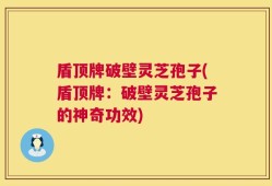 盾顶牌破壁灵芝孢子(盾顶牌：破壁灵芝孢子的神奇功效)