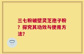 三七粉破壁灵芝孢子粉？探究其功效与使用方法？