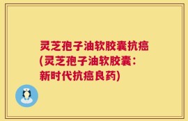 灵芝孢子油软胶囊抗癌(灵芝孢子油软胶囊：新时代抗癌良药)