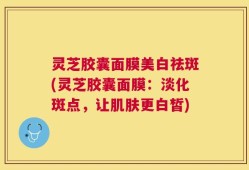 灵芝胶囊面膜美白祛斑(灵芝胶囊面膜：淡化斑点，让肌肤更白皙)