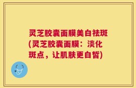 灵芝胶囊面膜美白祛斑(灵芝胶囊面膜：淡化斑点，让肌肤更白皙)