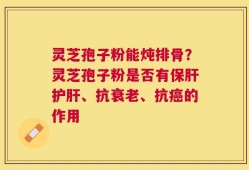 灵芝孢子粉能炖排骨？灵芝孢子粉是否有保肝护肝、抗衰老、抗癌的作用