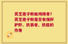 灵芝孢子粉能炖排骨？灵芝孢子粉是否有保肝护肝、抗衰老、抗癌的作用