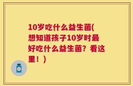 10岁吃什么益生菌(想知道孩子10岁时最好吃什么益生菌？看这里！)