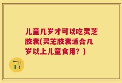 儿童几岁才可以吃灵芝胶囊(灵芝胶囊适合几岁以上儿童食用？)