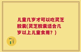 儿童几岁才可以吃灵芝胶囊(灵芝胶囊适合几岁以上儿童食用？)