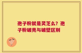 孢子粉就是灵芝么？孢子粉破壳与破壁区别