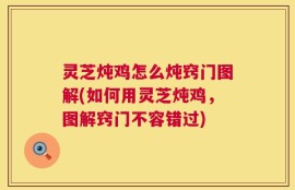 灵芝炖鸡怎么炖窍门图解(如何用灵芝炖鸡，图解窍门不容错过)