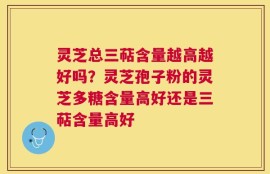 灵芝总三萜含量越高越好吗？灵芝孢子粉的灵芝多糖含量高好还是三萜含量高好