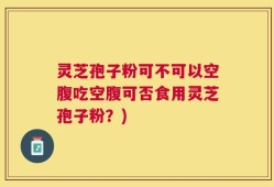 灵芝孢子粉可不可以空腹吃空腹可否食用灵芝孢子粉？)