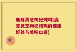 鹿茸灵芝枸杞炖鸡(鹿茸灵芝枸杞炖鸡的健康好处与美味口感)
