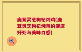 鹿茸灵芝枸杞炖鸡(鹿茸灵芝枸杞炖鸡的健康好处与美味口感)