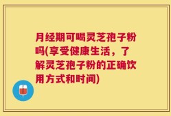 月经期可喝灵芝孢子粉吗(享受健康生活，了解灵芝孢子粉的正确饮用方式和时间)