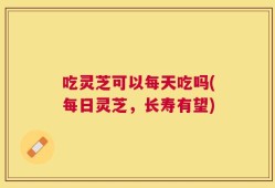 吃灵芝可以每天吃吗(每日灵芝，长寿有望)