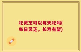 吃灵芝可以每天吃吗(每日灵芝，长寿有望)