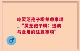 吃灵芝孢子粉考虑事项_“灵芝孢子粉：选购与食用的注意事项”