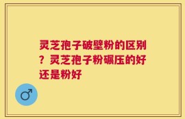 灵芝孢子破壁粉的区别？灵芝孢子粉碾压的好还是粉好