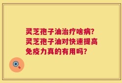 灵芝孢子油治疗啥病？灵芝孢子油对快速提高免疫力真的有用吗？