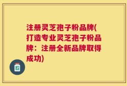 注册灵芝孢子粉品牌(打造专业灵芝孢子粉品牌：注册全新品牌取得成功)