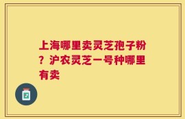 上海哪里卖灵芝孢子粉？沪农灵芝一号种哪里有卖