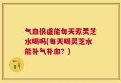 气血很虚能每天煮灵芝水喝吗(每天喝灵芝水能补气补血？)