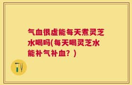 气血很虚能每天煮灵芝水喝吗(每天喝灵芝水能补气补血？)