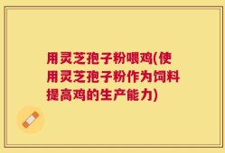 用灵芝孢子粉喂鸡(使用灵芝孢子粉作为饲料提高鸡的生产能力)