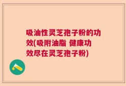 吸油性灵芝孢子粉的功效(吸附油脂 健康功效尽在灵芝孢子粉)