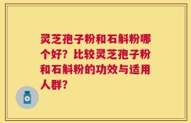 灵芝孢子粉和石斛粉哪个好？比较灵芝孢子粉和石斛粉的功效与适用人群？