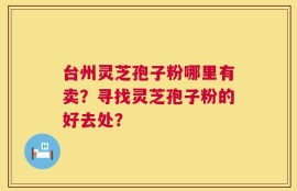 台州灵芝孢子粉哪里有卖？寻找灵芝孢子粉的好去处？