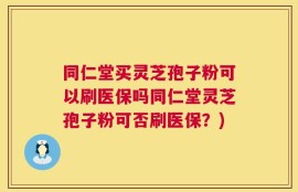 同仁堂买灵芝孢子粉可以刷医保吗同仁堂灵芝孢子粉可否刷医保？)