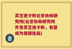 灵芝孢子粉北京协和研究所(北京协和研究所开发灵芝孢子粉，有望成为保健佳品)
