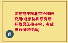 灵芝孢子粉北京协和研究所(北京协和研究所开发灵芝孢子粉，有望成为保健佳品)