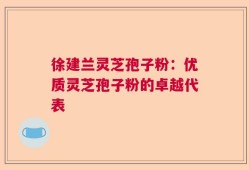 徐建兰灵芝孢子粉：优质灵芝孢子粉的卓越代表