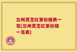 兰州灵芝红茶价格表一览(兰州灵芝红茶价格一览表)