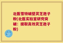 北医雪特破壁灵芝孢子粉(北医实验室研究突破：提取高效灵芝孢子粉)