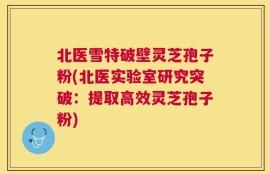 北医雪特破壁灵芝孢子粉(北医实验室研究突破：提取高效灵芝孢子粉)