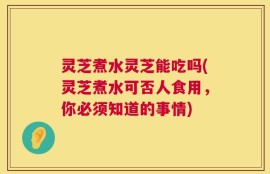 灵芝煮水灵芝能吃吗(灵芝煮水可否人食用，你必须知道的事情)