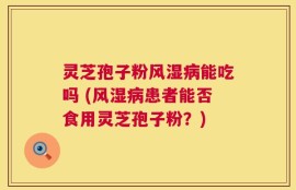 灵芝孢子粉风湿病能吃吗 (风湿病患者能否食用灵芝孢子粉？)