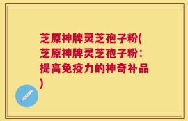 芝原神牌灵芝孢子粉(芝原神牌灵芝孢子粉：提高免疫力的神奇补品)