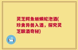 灵芝鳄鱼蜥蜴蛇泡酒(珍禽异兽入酒，探究灵芝酿酒奇秘)