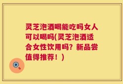 灵芝泡酒喝能吃吗女人可以喝吗(灵芝泡酒适合女性饮用吗？新品尝值得推荐！)