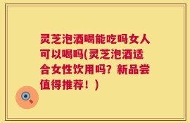 灵芝泡酒喝能吃吗女人可以喝吗(灵芝泡酒适合女性饮用吗？新品尝值得推荐！)
