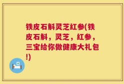 铁皮石斛灵芝红参(铁皮石斛，灵芝，红参，三宝给你做健康大礼包!)