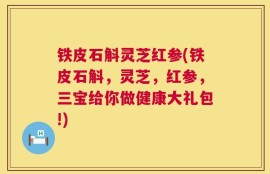 铁皮石斛灵芝红参(铁皮石斛，灵芝，红参，三宝给你做健康大礼包!)