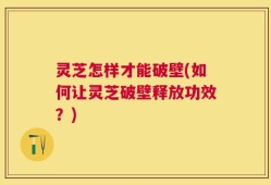 灵芝怎样才能破壁(如何让灵芝破壁释放功效？)