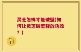 灵芝怎样才能破壁(如何让灵芝破壁释放功效？)