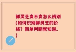 鲜灵芝贵不贵怎么辨别(如何识别鲜灵芝的价格？简单判断就知道。)