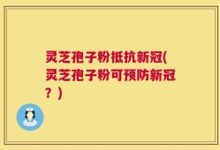 灵芝孢子粉抵抗新冠(灵芝孢子粉可预防新冠？)