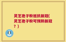 灵芝孢子粉抵抗新冠(灵芝孢子粉可预防新冠？)